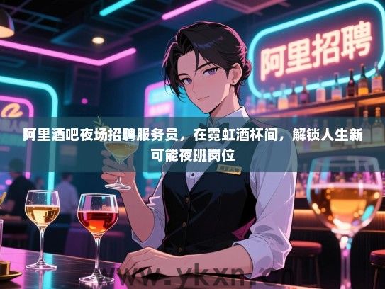 阿里酒吧夜场招聘服务员，在霓虹酒杯间，解锁人生新可能夜班岗位