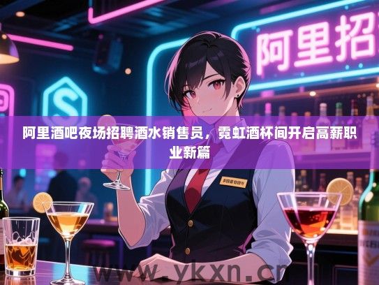 阿里酒吧夜场招聘酒水销售员，霓虹酒杯间开启高薪职业新篇